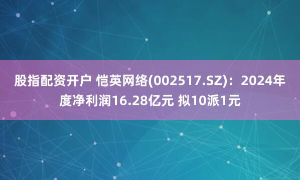 股指配资开户 恺英网络(002517.SZ)：2024年度净利润16.28亿元 拟10派1元