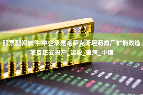 股票配资软件 中企承建哈萨克斯坦沥青厂扩能改造项目正式投产_建设_里海_中信