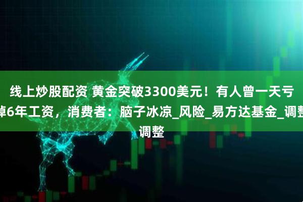 线上炒股配资 黄金突破3300美元！有人曾一天亏掉6年工资，消费者：脑子冰凉_风险_易方达基金_调整