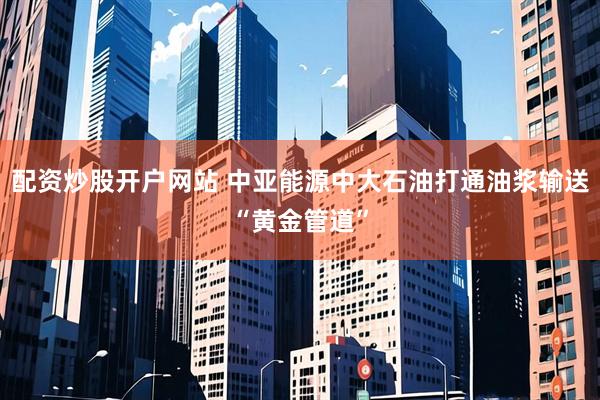 配资炒股开户网站 中亚能源中大石油打通油浆输送“黄金管道”