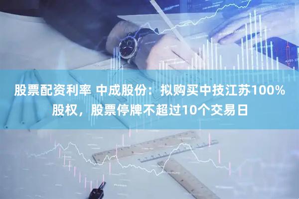 股票配资利率 中成股份：拟购买中技江苏100%股权，股票停牌不超过10个交易日