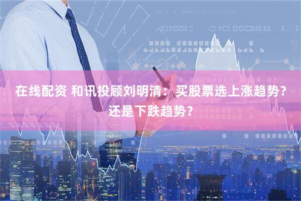 在线配资 和讯投顾刘明清：买股票选上涨趋势？还是下跌趋势？