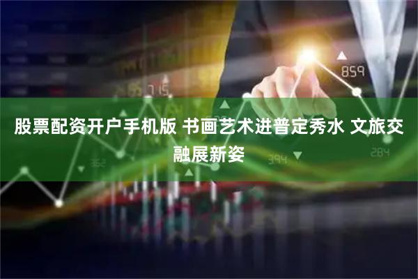 股票配资开户手机版 书画艺术进普定秀水 文旅交融展新姿