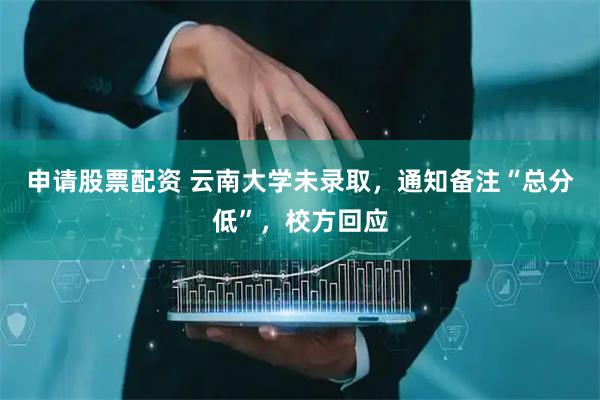 申请股票配资 云南大学未录取，通知备注“总分低”，校方回应