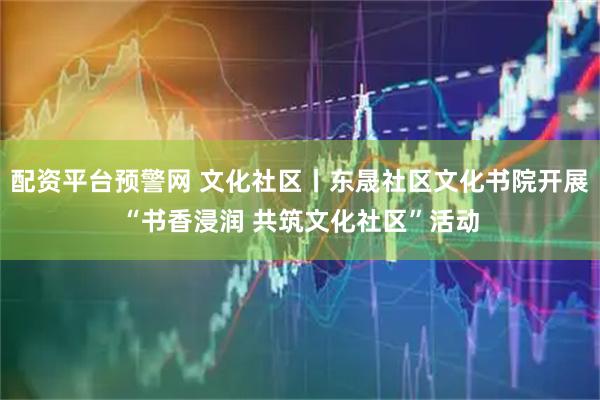 配资平台预警网 文化社区丨东晟社区文化书院开展“书香浸润 共筑文化社区”活动