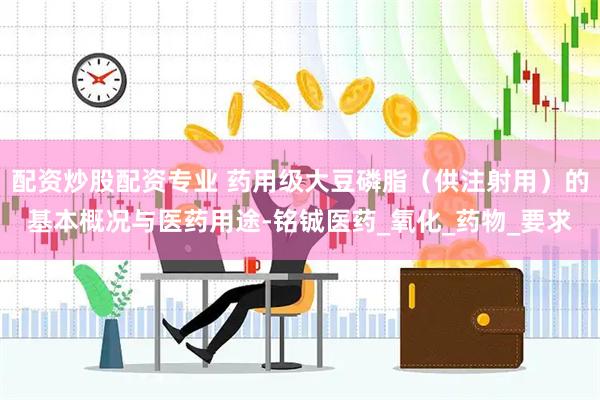 配资炒股配资专业 药用级大豆磷脂（供注射用）的基本概况与医药用途-铭铖医药_氧化_药物_要求