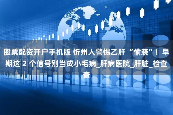 股票配资开户手机版 忻州人警惕乙肝 “偷袭”！早期这 2 个信号别当成小毛病_肝病医院_肝脏_检查