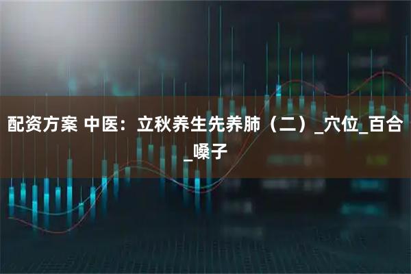 配资方案 中医：立秋养生先养肺（二）_穴位_百合_嗓子