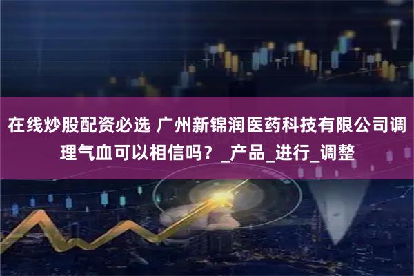 在线炒股配资必选 广州新锦润医药科技有限公司调理气血可以相信吗？_产品_进行_调整