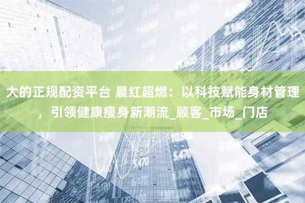 大的正规配资平台 晨红超燃：以科技赋能身材管理，引领健康瘦身新潮流_顾客_市场_门店
