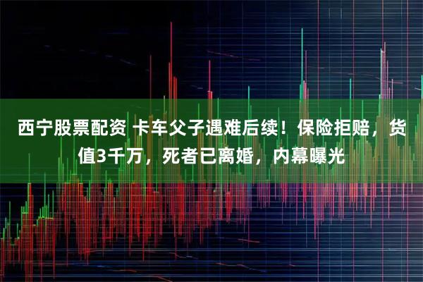 西宁股票配资 卡车父子遇难后续！保险拒赔，货值3千万，死者已离婚，内幕曝光