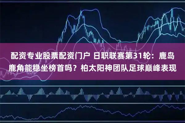 配资专业股票配资门户 日职联赛第31轮：鹿岛鹿角能稳坐榜首吗？柏太阳神团队足球巅峰表现