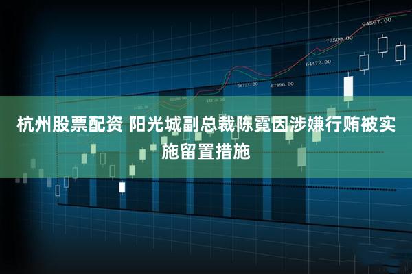 杭州股票配资 阳光城副总裁陈霓因涉嫌行贿被实施留置措施