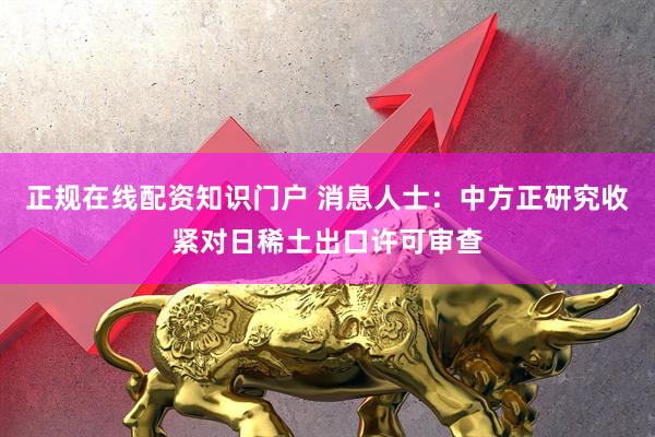正规在线配资知识门户 消息人士：中方正研究收紧对日稀土出口许可审查