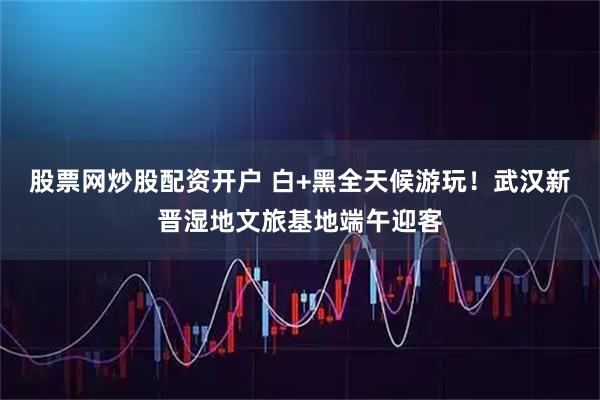 股票网炒股配资开户 白+黑全天候游玩！武汉新晋湿地文旅基地端午迎客