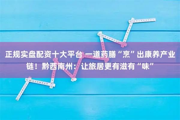 正规实盘配资十大平台 一道药膳“烹”出康养产业链！黔西南州：让旅居更有滋有“味”