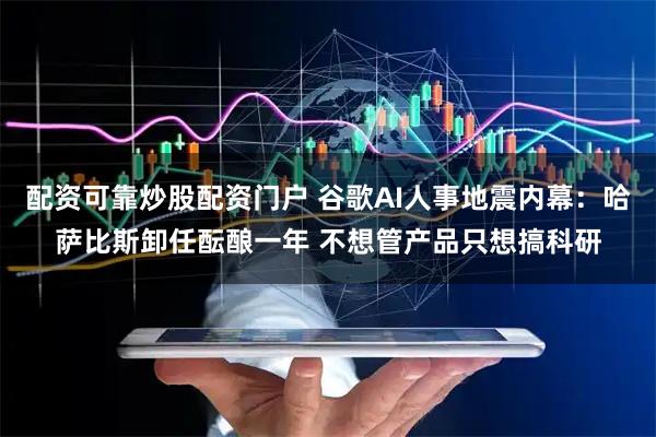 配资可靠炒股配资门户 谷歌AI人事地震内幕:哈萨比斯卸任酝酿一年 不想管产品只想搞科研