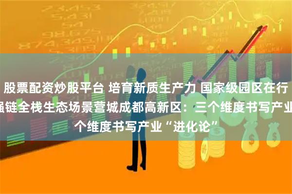 股票配资炒股平台 培育新质生产力 国家级园区在行动丨建圈强链　全栈生态　场景营城　成都高新区：三个维度书写产业“进化论”