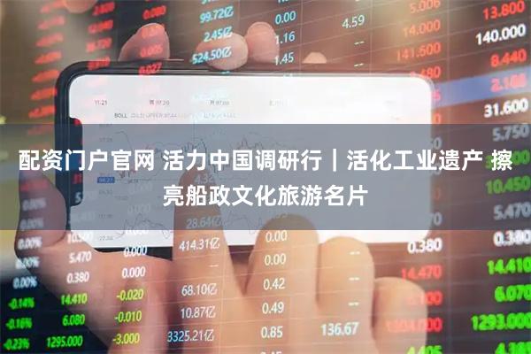 配资门户官网 活力中国调研行｜活化工业遗产 擦亮船政文化旅游名片
