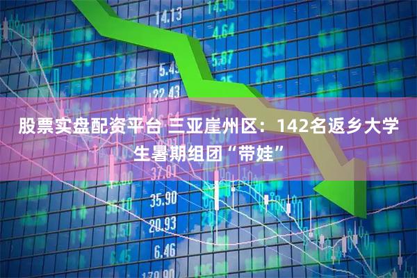 股票实盘配资平台 三亚崖州区：142名返乡大学生暑期组团“带娃”