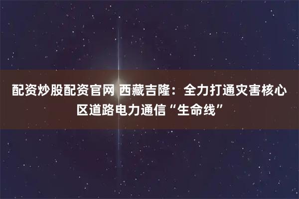配资炒股配资官网 西藏吉隆：全力打通灾害核心区道路电力通信“生命线”